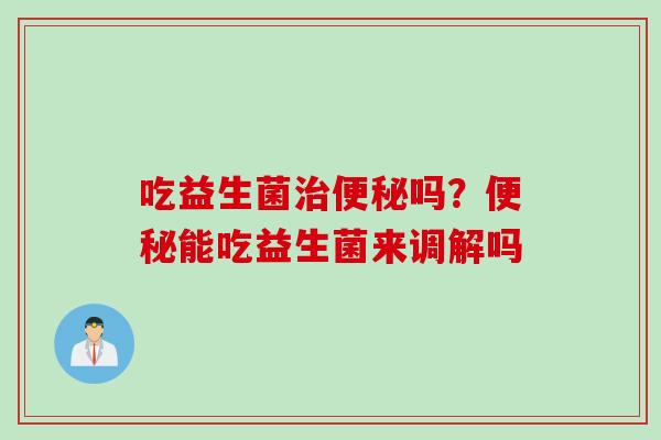 吃益生菌治便秘吗？便秘能吃益生菌来调解吗