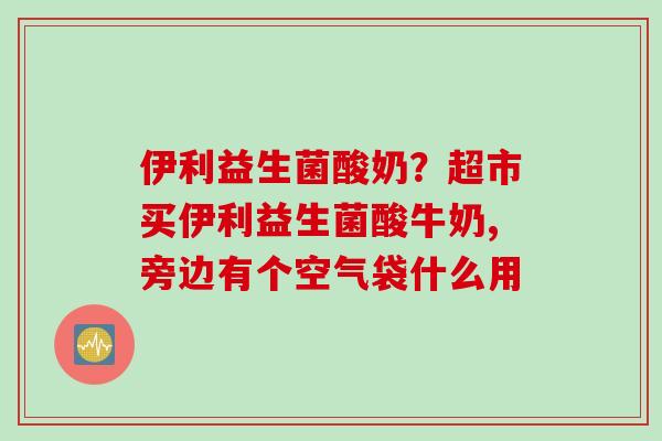 伊利益生菌酸奶？超市买伊利益生菌酸牛奶,旁边有个空气袋什么用
