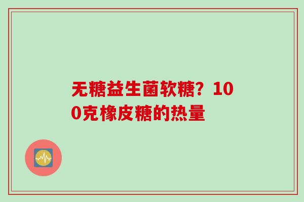 无糖益生菌软糖？100克橡皮糖的热量
