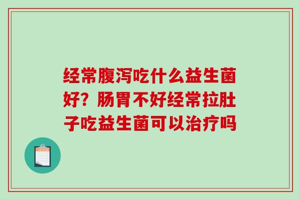 经常腹泻吃什么益生菌好？肠胃不好经常拉肚子吃益生菌可以治疗吗