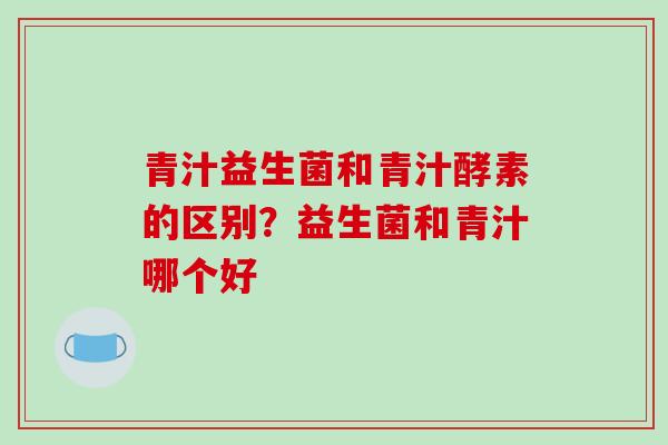 青汁益生菌和青汁酵素的区别？益生菌和青汁哪个好