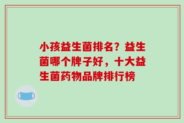 小孩益生菌排名？益生菌哪个牌子好，十大益生菌药物品牌排行榜
