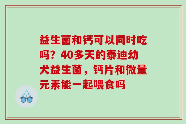 益生菌和钙可以同时吃吗？40多天的泰迪幼犬益生菌，钙片和微量元素能一起喂食吗