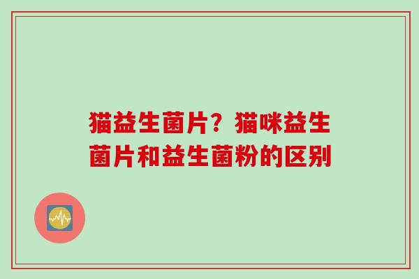 猫益生菌片？猫咪益生菌片和益生菌粉的区别