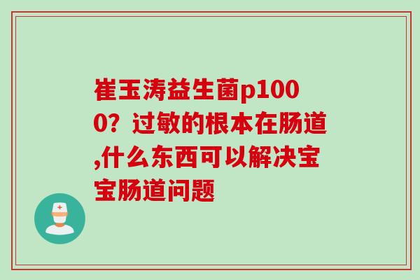 崔玉涛益生菌p1000？过敏的根本在肠道,什么东西可以解决宝宝肠道问题