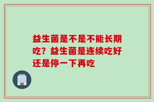 益生菌是不是不能长期吃？益生菌是连续吃好还是停一下再吃
