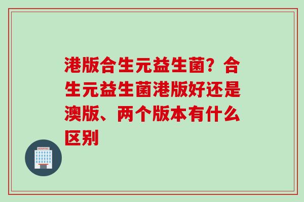 港版合生元益生菌？合生元益生菌港版好还是澳版、两个版本有什么区别
