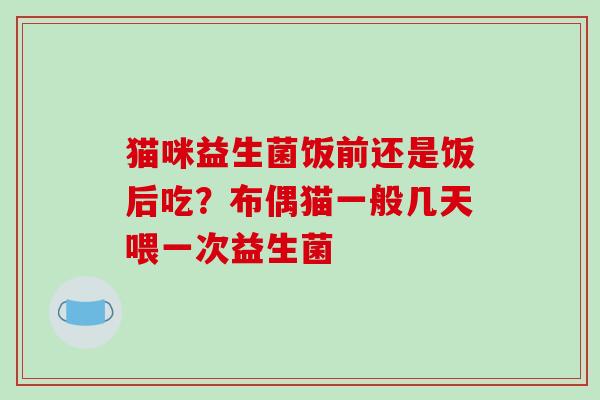 猫咪益生菌饭前还是饭后吃？布偶猫一般几天喂一次益生菌