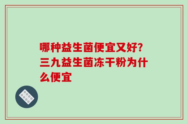 哪种益生菌便宜又好？三九益生菌冻干粉为什么便宜