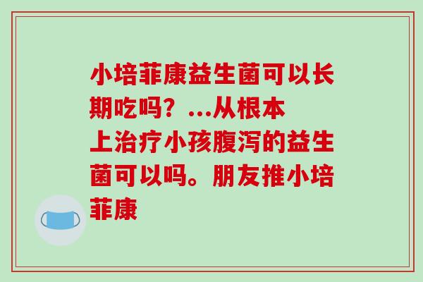 小培菲康益生菌可以长期吃吗？...从根本上治疗小孩腹泻的益生菌可以吗。朋友推小培菲康