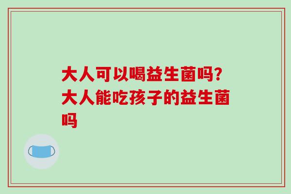 大人可以喝益生菌吗？大人能吃孩子的益生菌吗