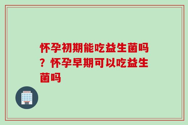 怀孕初期能吃益生菌吗？怀孕早期可以吃益生菌吗