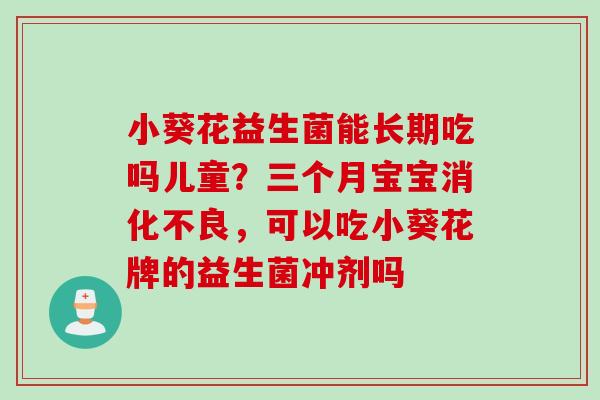 小葵花益生菌能长期吃吗儿童？三个月宝宝，可以吃小葵花牌的益生菌冲剂吗