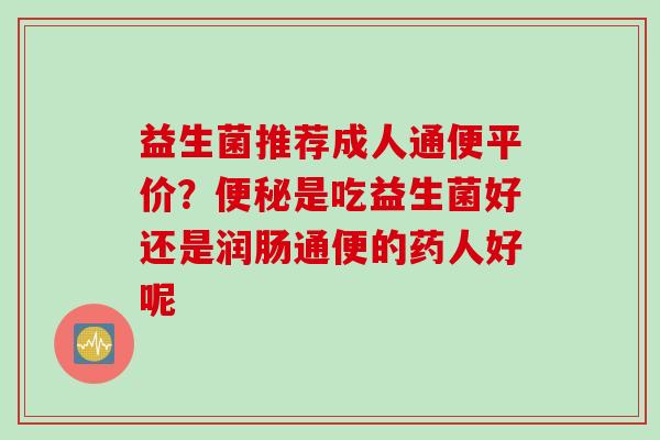 益生菌推荐成人通便平价？便秘是吃益生菌好还是润肠通便的药人好呢