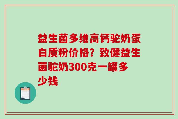 益生菌多维高钙驼奶蛋白质粉价格？致健益生菌驼奶300克一罐多少钱