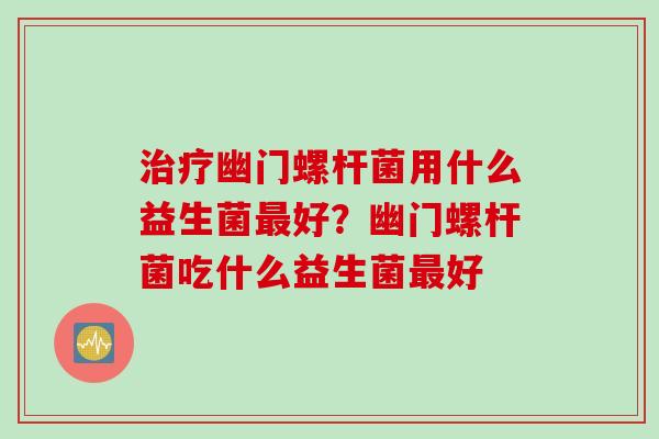 治疗幽门螺杆菌用什么益生菌最好？幽门螺杆菌吃什么益生菌最好