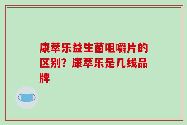 康萃乐益生菌咀嚼片的区别？康萃乐是几线品牌