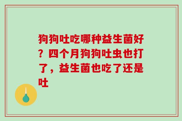 狗狗吐吃哪种益生菌好？四个月狗狗吐虫也打了，益生菌也吃了还是吐