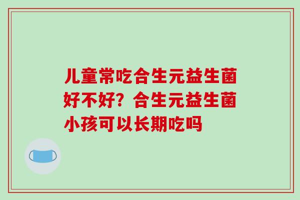 儿童常吃合生元益生菌好不好？合生元益生菌小孩可以长期吃吗