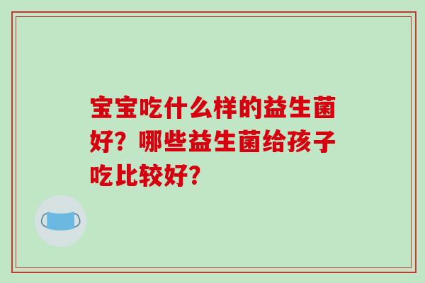 宝宝吃什么样的益生菌好？哪些益生菌给孩子吃比较好？