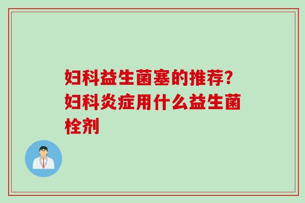 妇科益生菌塞的推荐？妇科炎症用什么益生菌栓剂