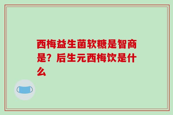 西梅益生菌软糖是智商是？后生元西梅饮是什么