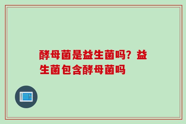 酵母菌是益生菌吗？益生菌包含酵母菌吗