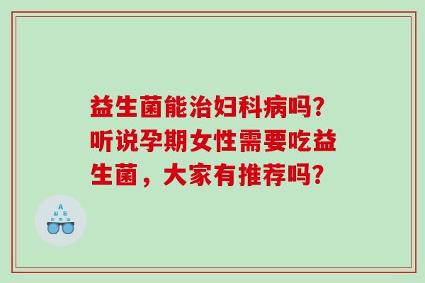 益生菌能治妇科病吗？听说孕期女性需要吃益生菌，大家有推荐吗？
