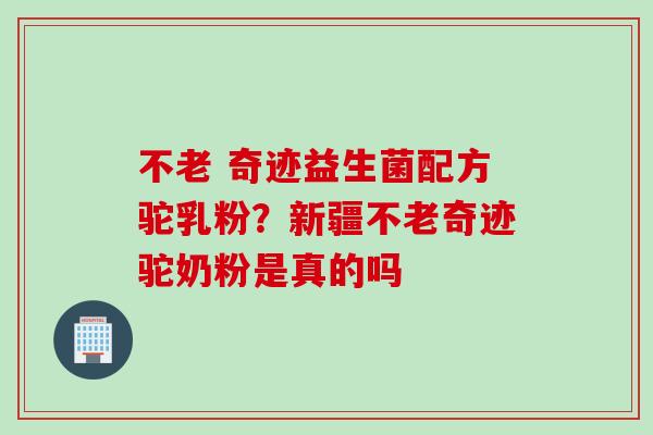 不老 奇迹益生菌配方驼乳粉？新疆不老奇迹驼奶粉是真的吗