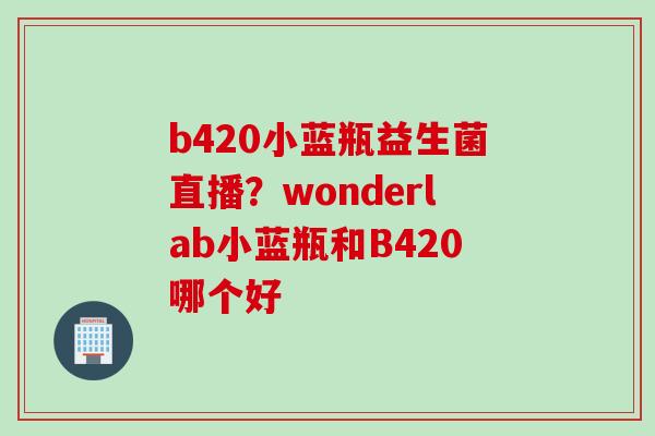 b420小蓝瓶益生菌直播？wonderlab小蓝瓶和B420哪个好