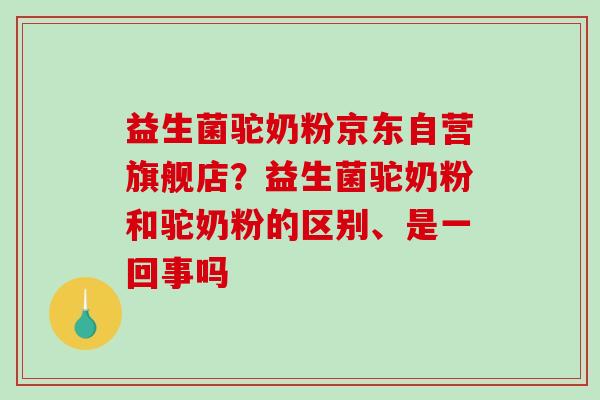 益生菌驼奶粉京东自营旗舰店？益生菌驼奶粉和驼奶粉的区别、是一回事吗