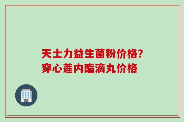 天士力益生菌粉价格？穿心莲内酯滴丸价格