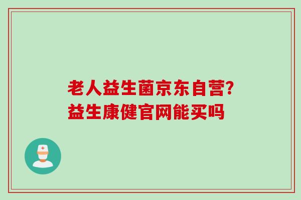 老人益生菌京东自营？益生康健官网能买吗