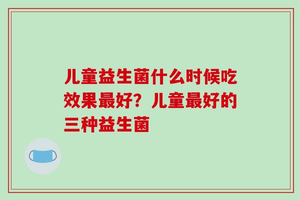 儿童益生菌什么时候吃效果好？儿童好的三种益生菌