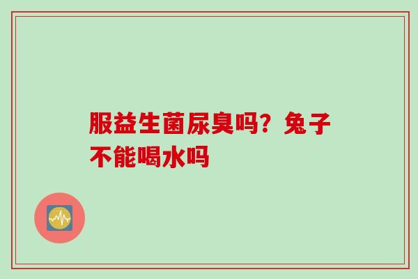 服益生菌尿臭吗？兔子不能喝水吗