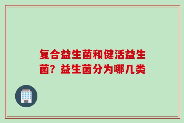 复合益生菌和健活益生菌？益生菌分为哪几类