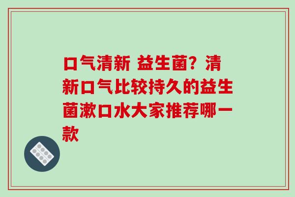 口气清新 益生菌？清新口气比较持久的益生菌漱口水大家推荐哪一款