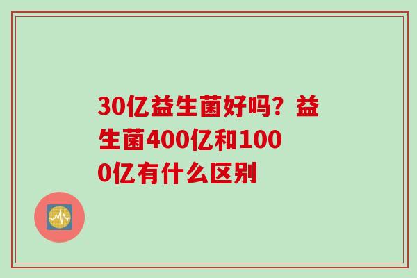 30亿益生菌好吗？益生菌400亿和1000亿有什么区别