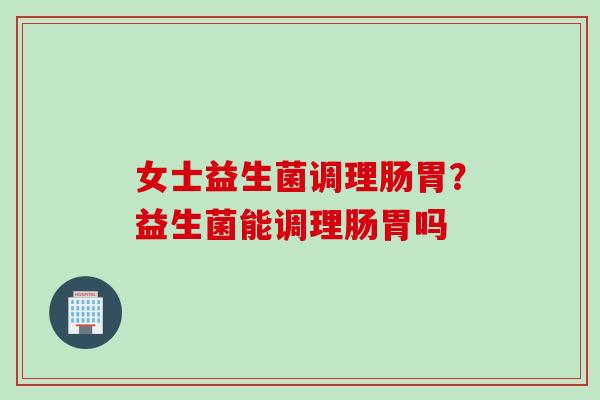 女士益生菌调理肠胃？益生菌能调理肠胃吗