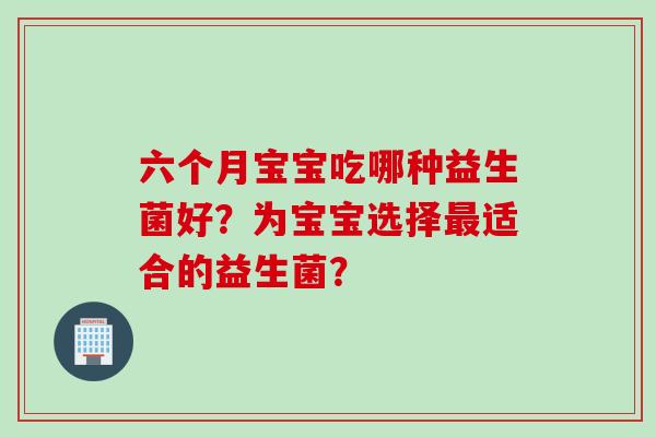 六个月宝宝吃哪种益生菌好？为宝宝选择适合的益生菌？