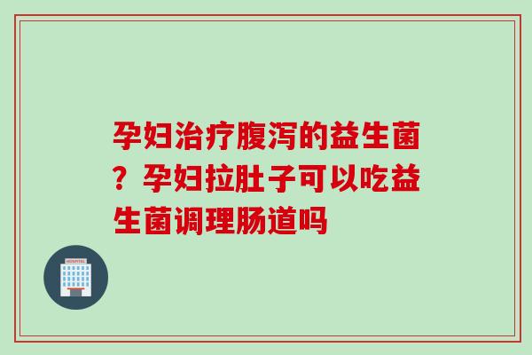孕妇治疗腹泻的益生菌？孕妇拉肚子可以吃益生菌调理肠道吗
