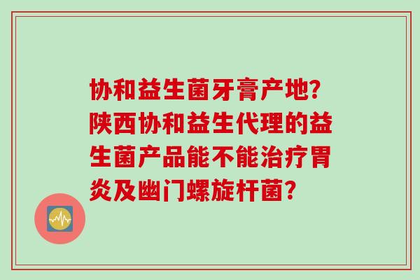 协和益生菌牙膏产地？陕西协和益生代理的益生菌产品能不能治疗胃炎及幽门螺旋杆菌？