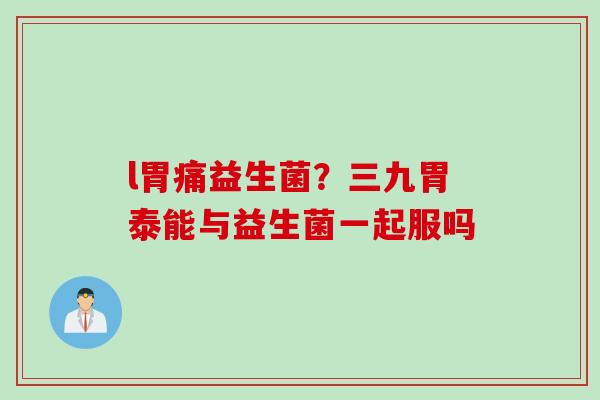 l胃痛益生菌？三九胃泰能与益生菌一起服吗
