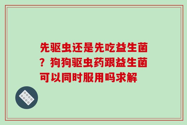 先驱虫还是先吃益生菌？狗狗驱虫药跟益生菌可以同时服用吗求解