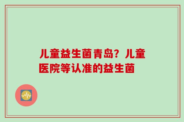 儿童益生菌青岛？儿童医院等认准的益生菌