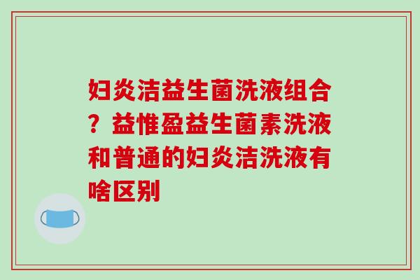 妇炎洁益生菌洗液组合？益惟盈益生菌素洗液和普通的妇炎洁洗液有啥区别