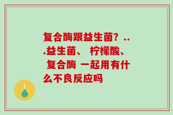 复合酶跟益生菌？...益生菌、 柠檬酸、 复合酶 一起用有什么不良反应吗