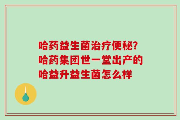 哈药益生菌治疗便秘？哈药集团世一堂出产的哈益升益生菌怎么样