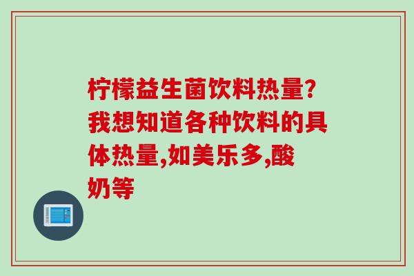 柠檬益生菌饮料热量？我想知道各种饮料的具体热量,如美乐多,酸奶等