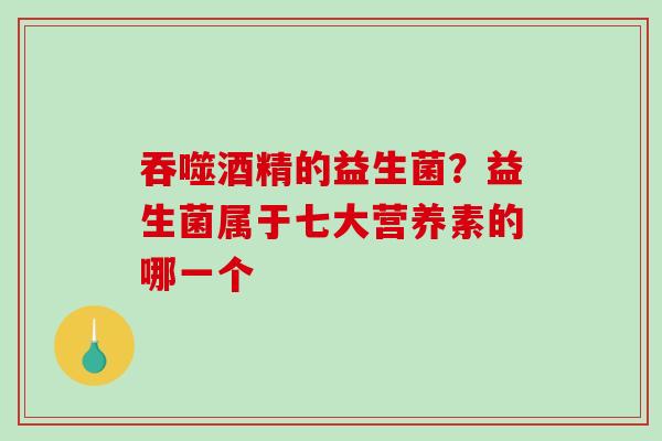 吞噬酒精的益生菌？益生菌属于七大营养素的哪一个
